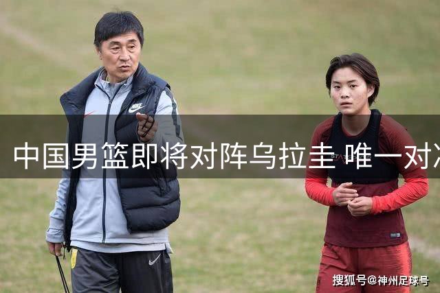 中国男篮即将对阵乌拉圭 唯一对决回顾与现状分析