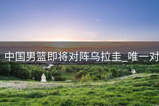 中国男篮即将对阵乌拉圭 唯一对决回顾与现状分析