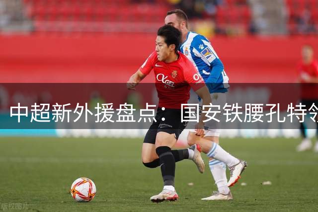 中超新外援盘点：国安铁腰孔特领衔 三镇神锋卡迪斯闪耀