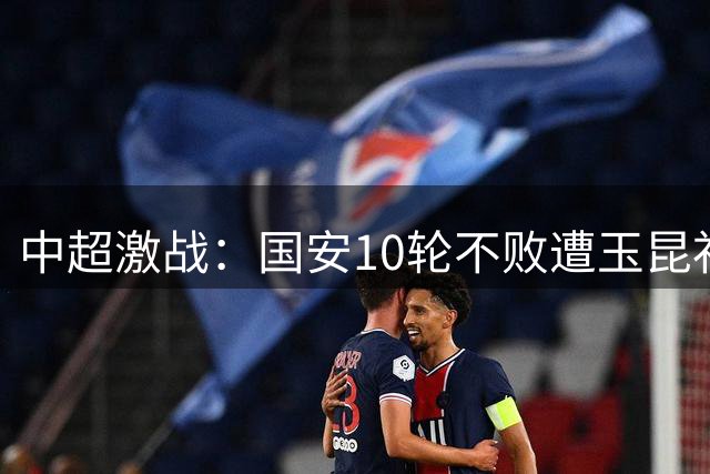 中超激战：国安10轮不败遭玉昆补时绝平 达万精彩倒钩