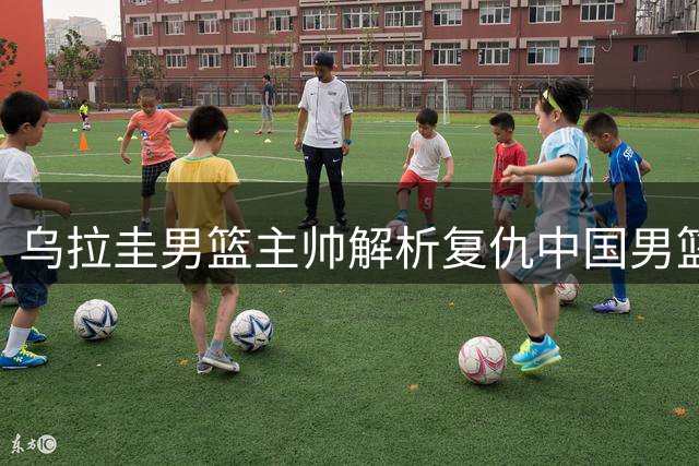乌拉圭男篮主帅解析复仇中国男篮关键因素