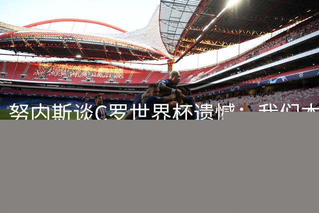 努内斯谈C罗世界杯遗憾：我们本想为他圆梦，但结果令人惋惜