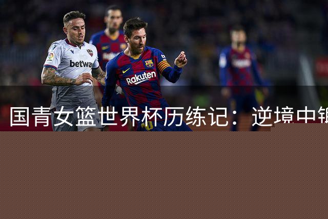 国青女篮世界杯历练记：逆境中锻造未来之星