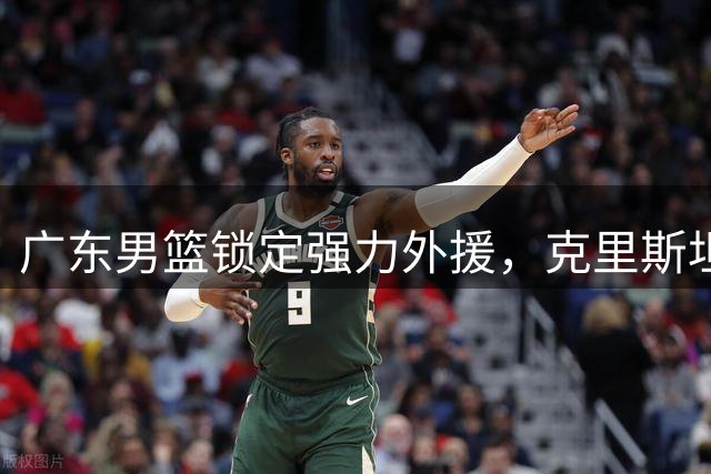 广东男篮锁定强力外援，克里斯坦承加盟或重塑内线实力