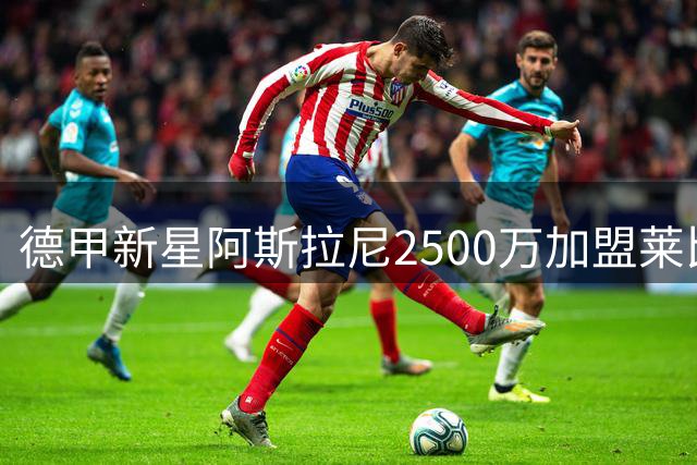 德甲新星阿斯拉尼2500万加盟莱比锡 曾与巴萨擦肩而过