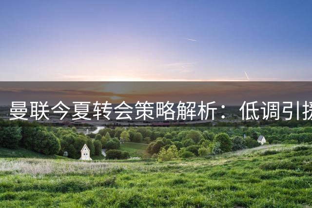 曼联今夏转会策略解析：低调引援背后的战术延续性