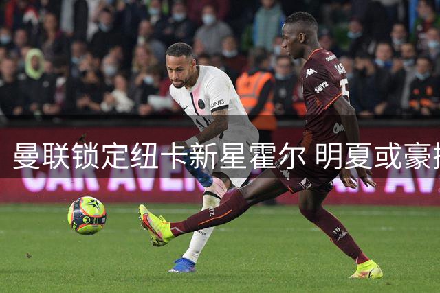 曼联锁定纽卡新星霍尔 明夏或豪掷7000万镑求购