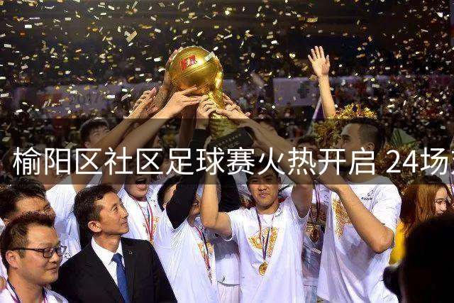 榆阳区社区足球赛火热开启 24场对决点燃绿茵激情