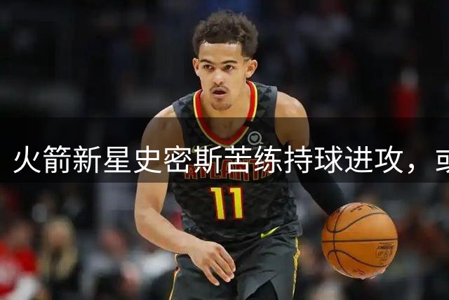 火箭新星史密斯苦练持球进攻，或将迎来职业生涯转折点