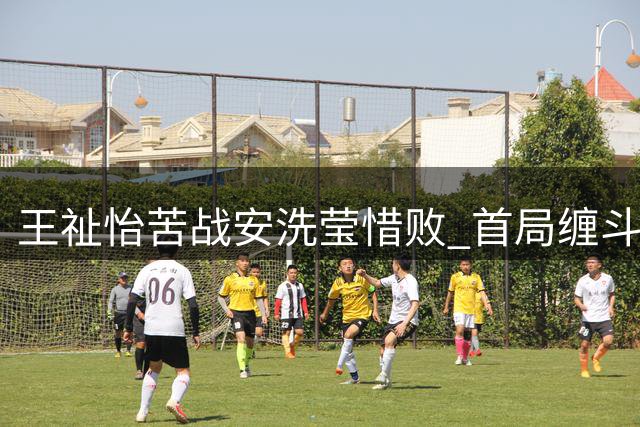 王祉怡苦战安洗莹惜败 首局缠斗至加分仍难破宿命