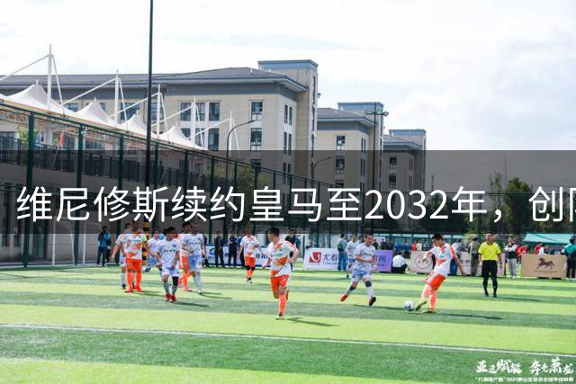 维尼修斯续约皇马至2032年，创队史奖金先例