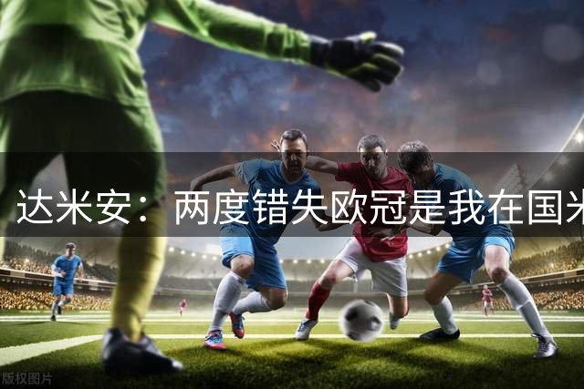 达米安：两度错失欧冠是我在国米最大遗憾，不退役我想继续踢下去