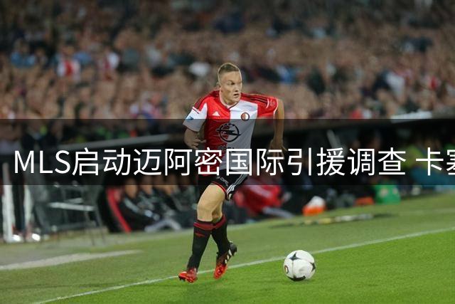 MLS启动迈阿密国际引援调查 卡塞米罗转会陷"违规接触"风波